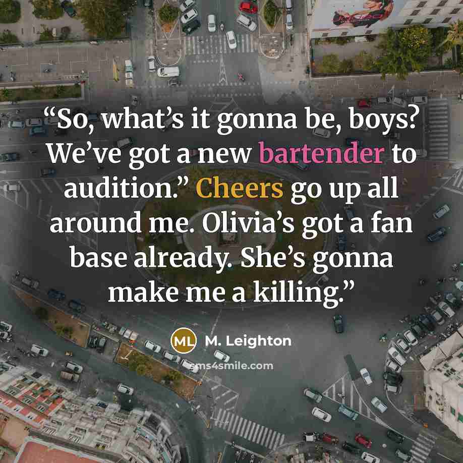 “So, what’s it gonna be, boys? We’ve got a new bartender to audition.” Cheers go up all around me. Olivia’s got a fan base already. She’s gonna make me a killing.” quote by M. Leighton
