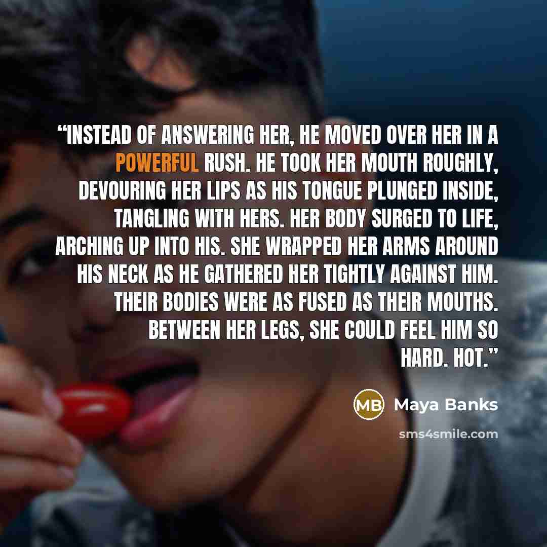 “Instead of answering her, he moved over her in a powerful rush. He took her mouth roughly, devouring her lips as his tongue plunged inside, tangling with hers. Her body surged to life, arching up into his. She wrapped her arms around his neck as he gathered her tightly against him. Their bodies…” quote by Maya Banks