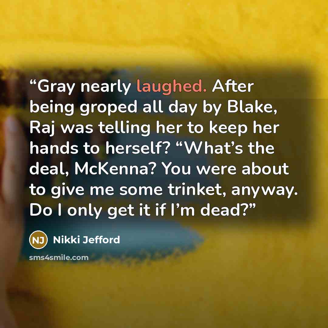 “Gray nearly laughed. After being groped all day by Blake, Raj was telling her to keep her hands to herself? “What’s the deal, McKenna? You were about to give me some trinket, anyway. Do I only get it if I’m dead?” quote by Nikki Jefford