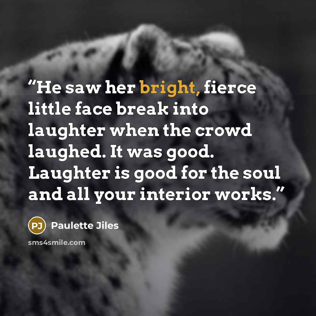“He saw her bright, fierce little face break into laughter when the crowd laughed. It was good. Laughter is good for the soul and all your interior works.” quote by Paulette Jiles