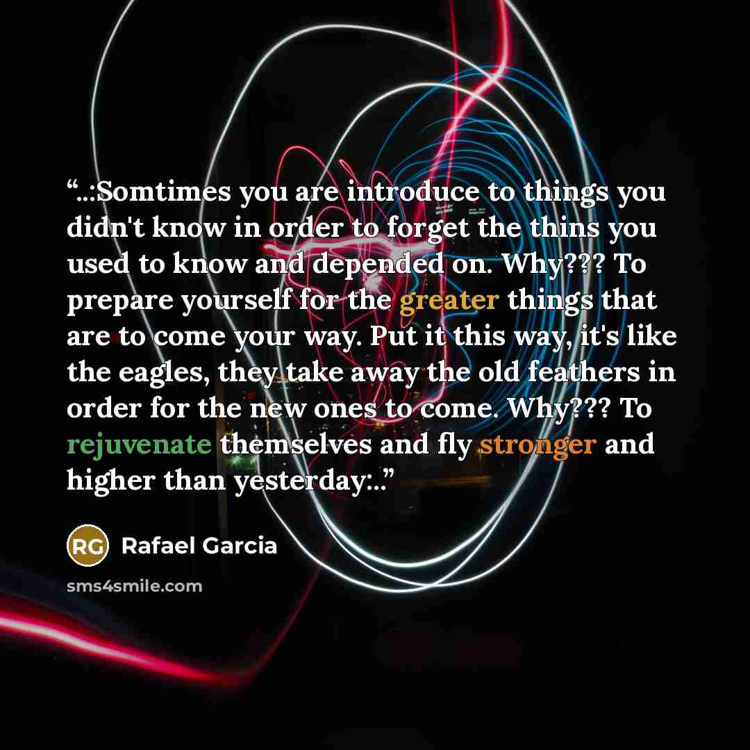 “..:Somtimes you are introduce to things you didn't know in order to forget the thins you used to know and depended on. Why??? To prepare yourself for the greater things that are to come your way. Put it this way, it's like the eagles, they take away the old feathers in order for the new ones to…” quote by Rafael Garcia