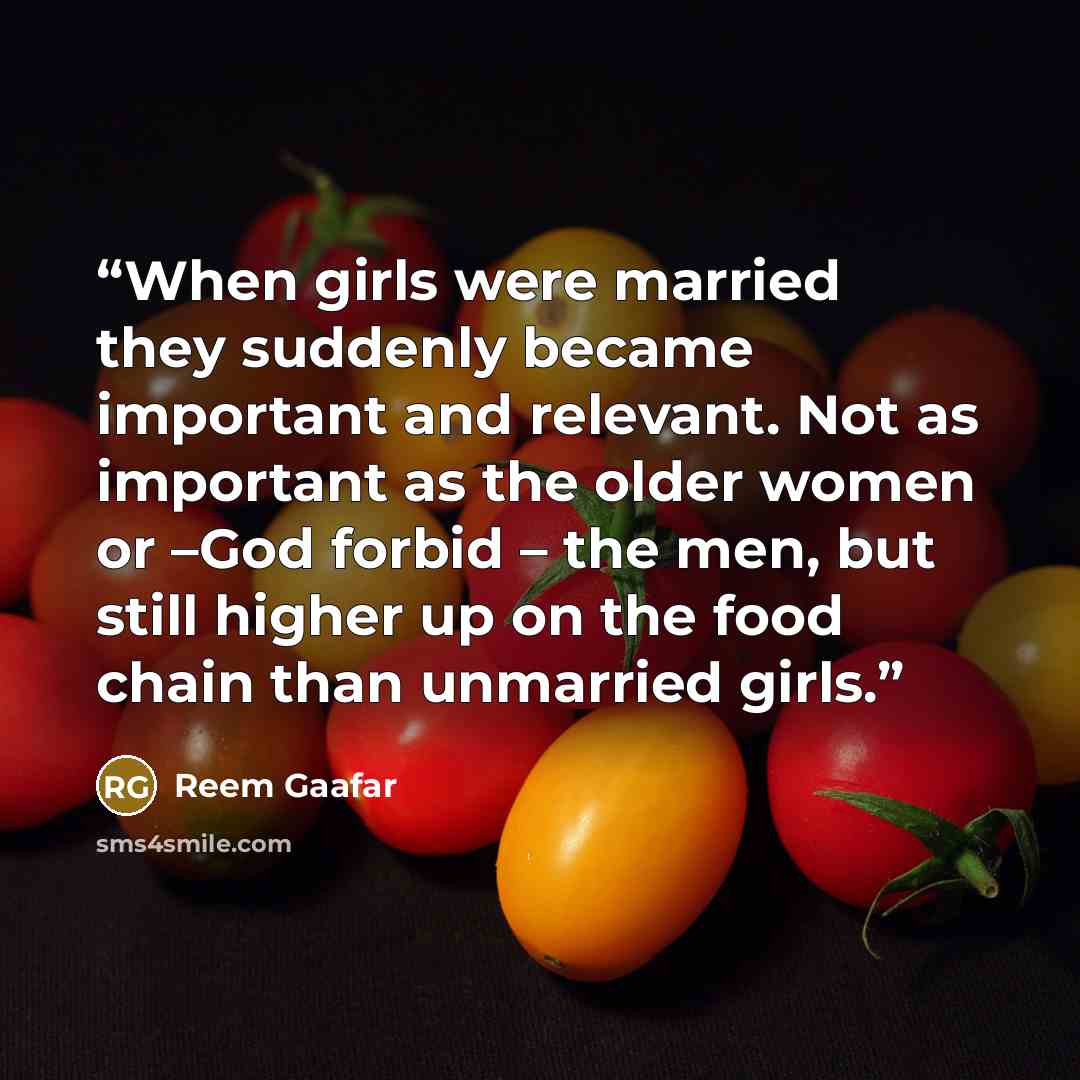 “When girls were married they suddenly became important and relevant. Not as important as the older women or –God forbid – the men, but still higher up on the food chain than unmarried girls.” quote by Reem Gaafar