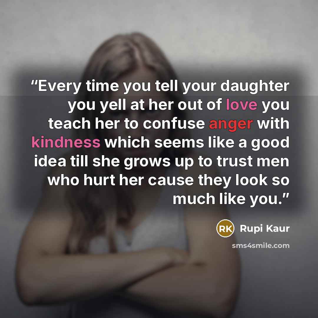 “Every time you tell your daughter you yell at her out of love you teach her to confuse anger with kindness which seems like a good idea till she grows up to trust men who hurt her cause they look so much like you.” quote by Rupi Kaur