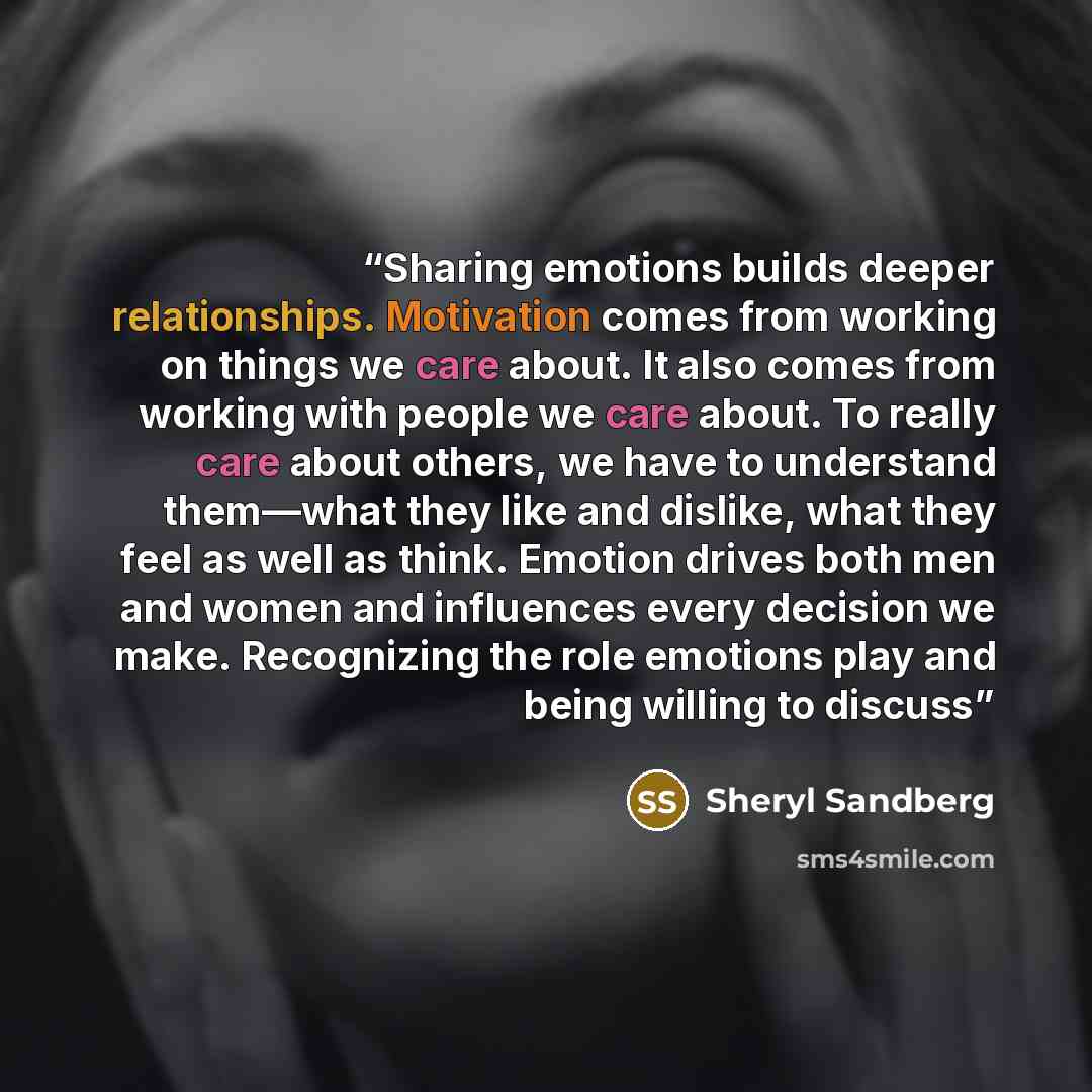 “Sharing emotions builds deeper relationships. Motivation comes from working on things we care about. It also comes from working with people we care about. To really care about others, we have to understand them—what they like and dislike, what they feel as well as think. Emotion drives both men…” quote by Sheryl Sandberg