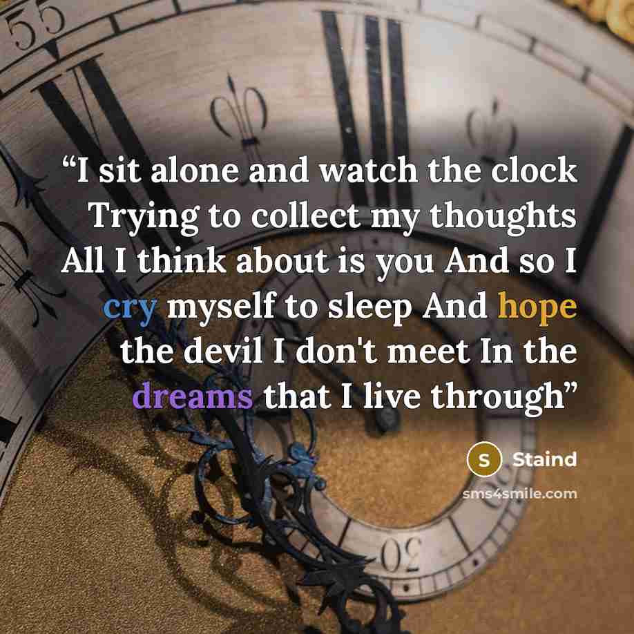 “I sit alone and watch the clock Trying to collect my thoughts All I think about is you And so I cry myself to sleep And hope the devil I don't meet In the dreams that I live through” quote by Staind