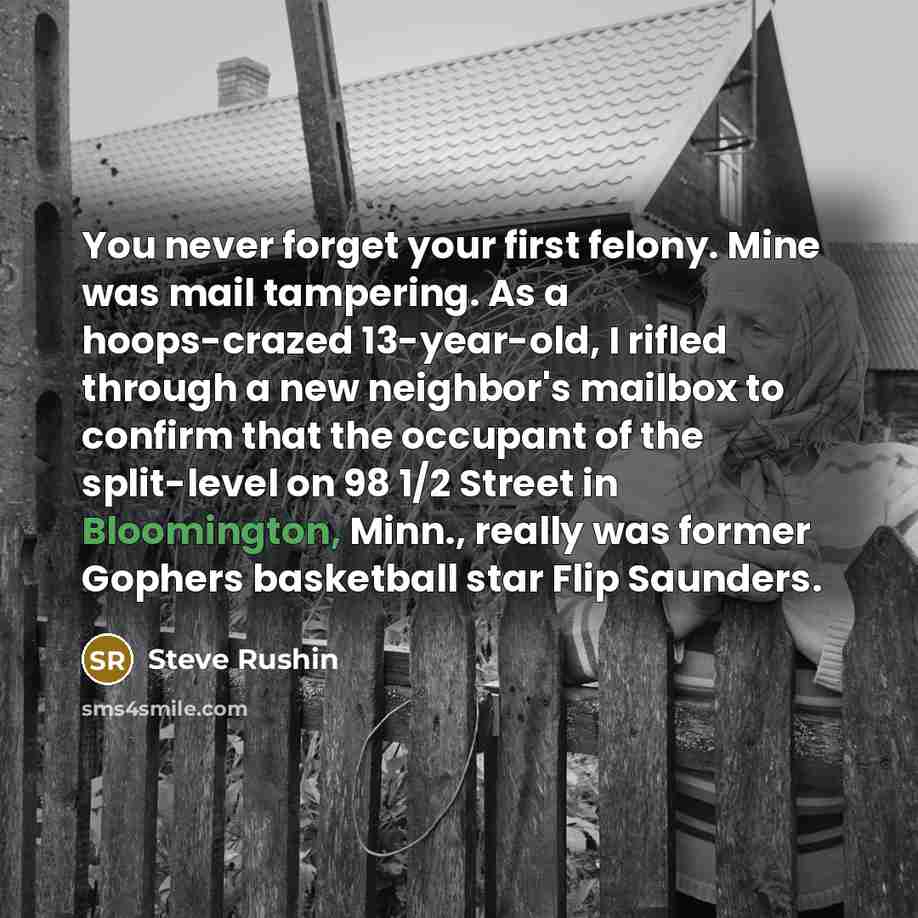 “You never forget your first felony. Mine was mail tampering. As a hoops-crazed 13-year-old, I rifled through a new neighbor's mailbox to confirm that the occupant of the split-level on 98 1/2 Street in Bloomington, Minn., really was former Gophers basketball star Flip Saunders.” quote by Steve Rushin