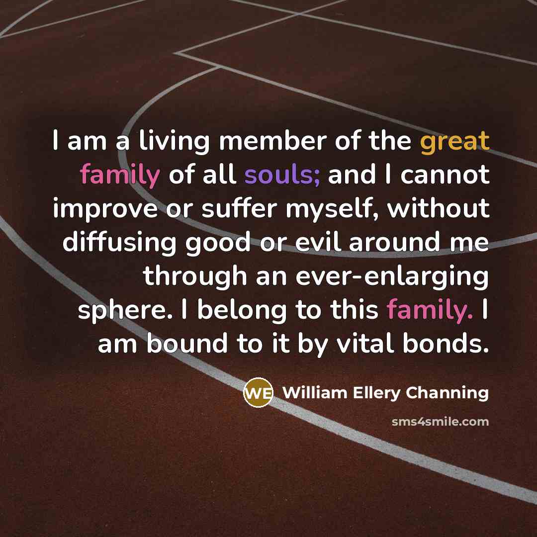 “I am a living member of the great family of all souls; and I cannot improve or suffer myself, without diffusing good or evil around me through an ever-enlarging sphere. I belong to this family. I am bound to it by vital bonds.” quote by William Ellery Channing