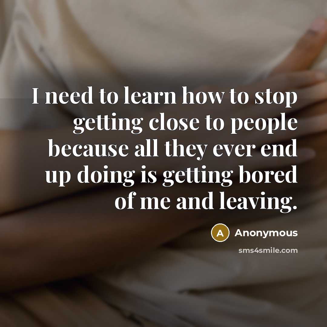 “I need to learn how to stop getting close to people because all they ever end up doing is getting bored of me and leaving.” quote by Anonymous