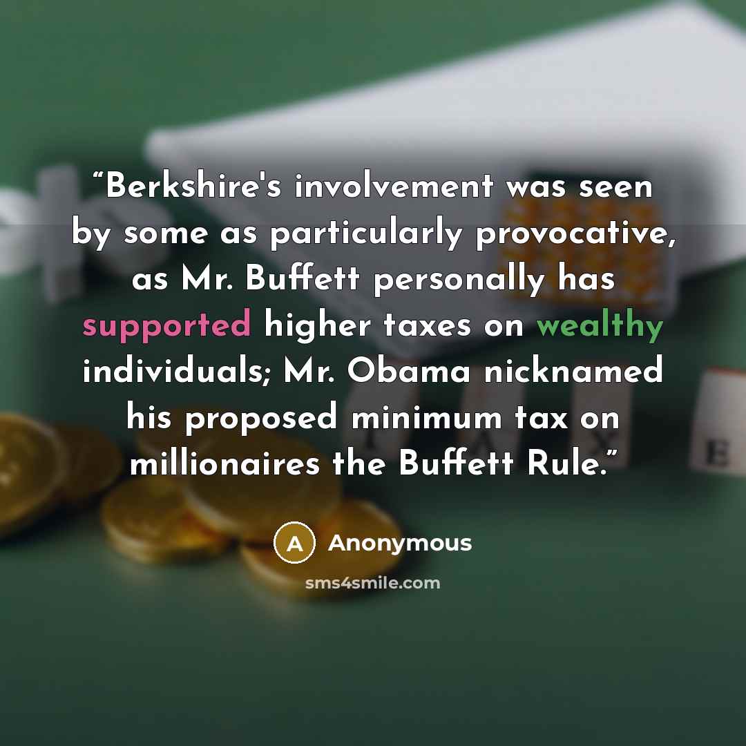 “Berkshire's involvement was seen by some as particularly provocative, as Mr. Buffett personally has supported higher taxes on wealthy individuals; Mr. Obama nicknamed his proposed minimum tax on millionaires the Buffett Rule.” quote by Anonymous