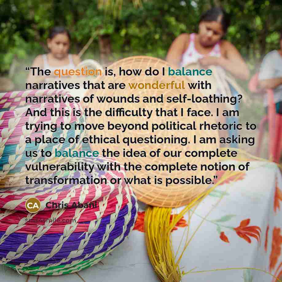 “The question is, how do I balance narratives that are wonderful with narratives of wounds and self-loathing? And this is the difficulty that I face. I am trying to move beyond political rhetoric to a place of ethical questioning. I am asking us to balance the idea of our complete vulnerability…” quote by Chris Abani