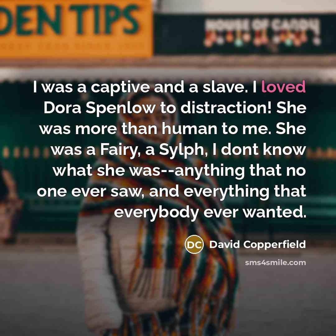 “I was a captive and a slave. I loved Dora Spenlow to distraction! She was more than human to me. She was a Fairy, a Sylph, I dont know what she was--anything that no one ever saw, and everything that everybody ever wanted.” quote by David Copperfield