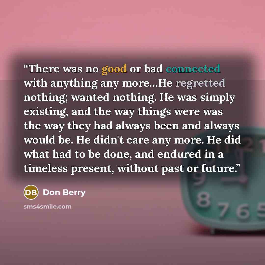“There was no good or bad connected with anything any more…He regretted nothing; wanted nothing. He was simply existing, and the way things were was the way they had always been and always would be. He didn't care any more. He did what had to be done, and endured in a timeless present, without past…” quote by Don Berry