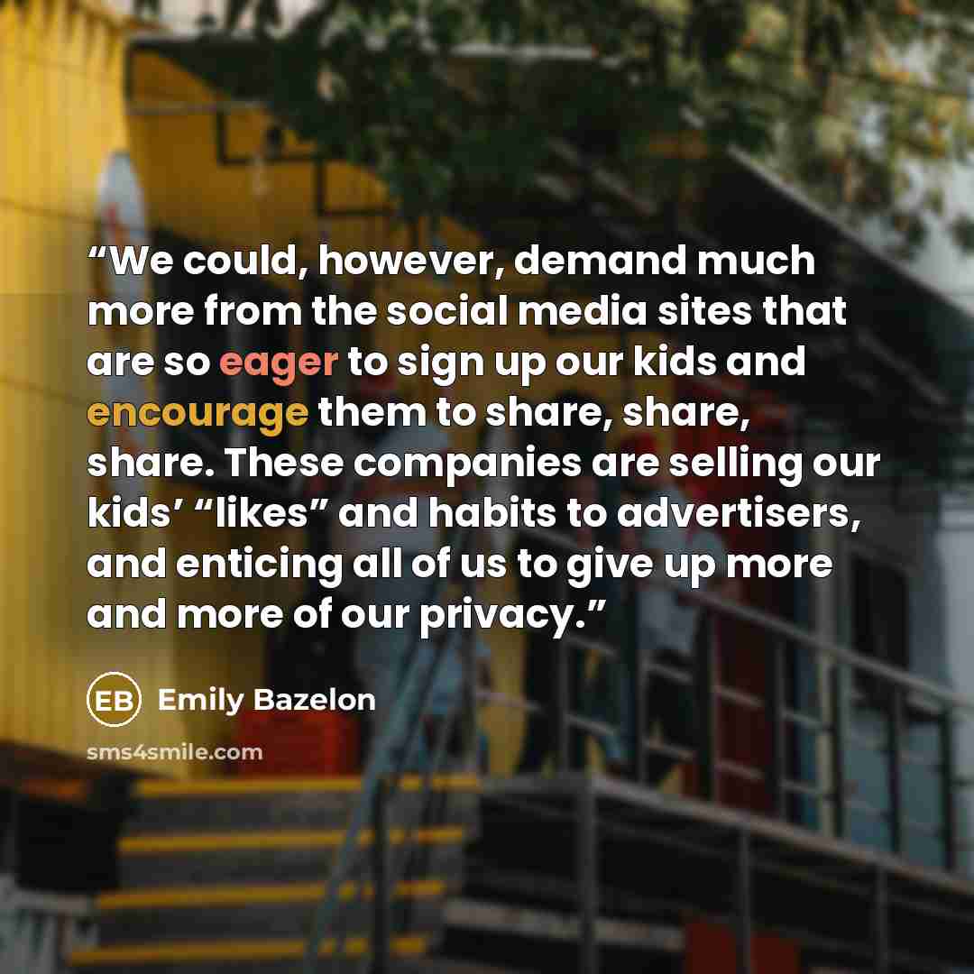 “We could, however, demand much more from the social media sites that are so eager to sign up our kids and encourage them to share, share, share. These companies are selling our kids’ “likes” and habits to advertisers, and enticing all of us to give up more and more of our privacy.” quote by Emily Bazelon