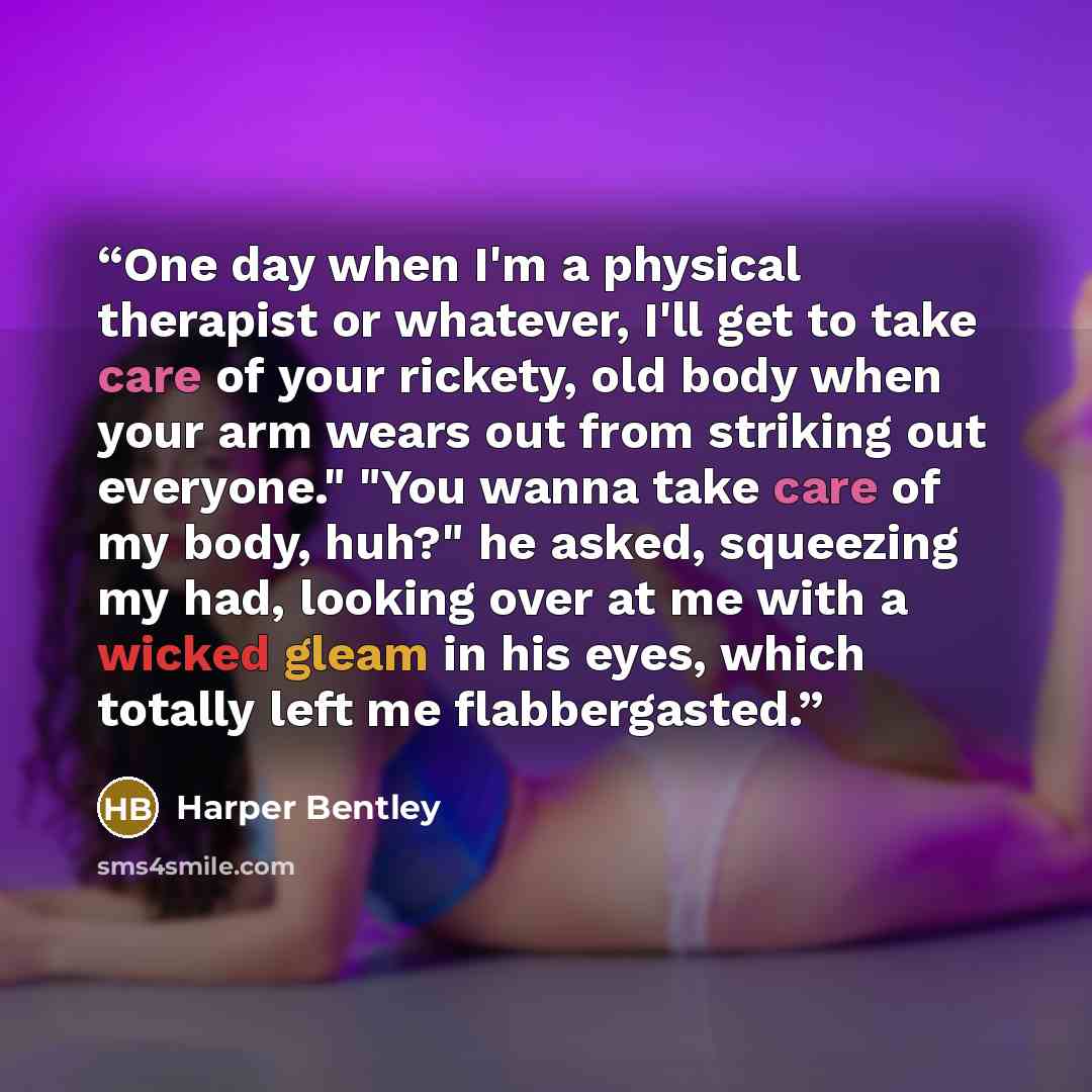 “One day when I'm a physical therapist or whatever, I'll get to take care of your rickety, old body when your arm wears out from striking out everyone." "You wanna take care of my body, huh?" he asked, squeezing my had, looking over at me with a wicked gleam in his eyes, which totally left me…” quote by Harper Bentley
