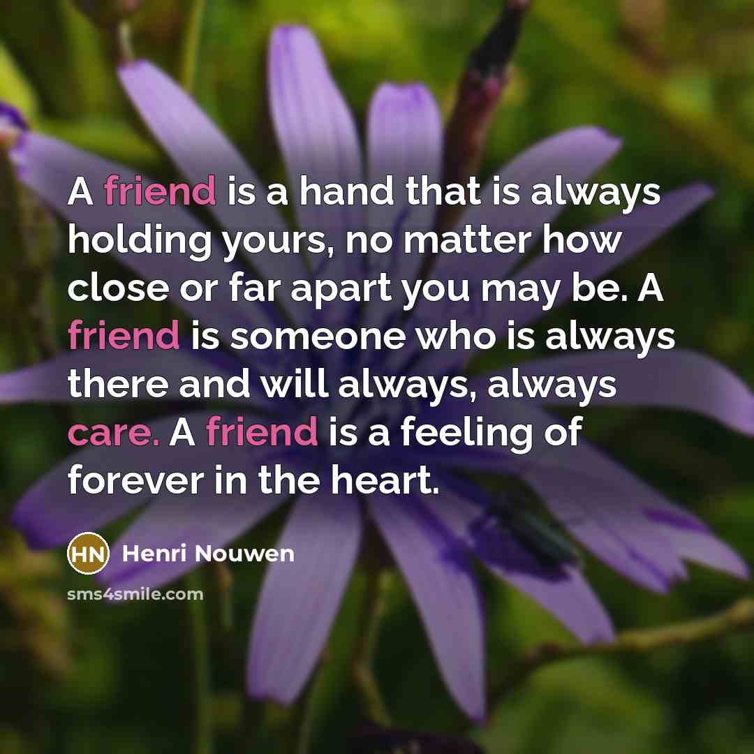 “A friend is a hand that is always holding yours, no matter how close or far apart you may be. A friend is someone who is always there and will always, always care. A friend is a feeling of forever in the heart.” quote by Henri Nouwen