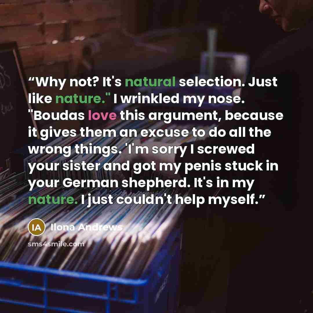 “Why not? It's natural selection. Just like nature." I wrinkled my nose. "Boudas love this argument, because it gives them an excuse to do all the wrong things. 'I'm sorry I screwed your sister and got my penis stuck in your German shepherd. It's in my nature. I just couldn't help myself.” quote by Ilona Andrews