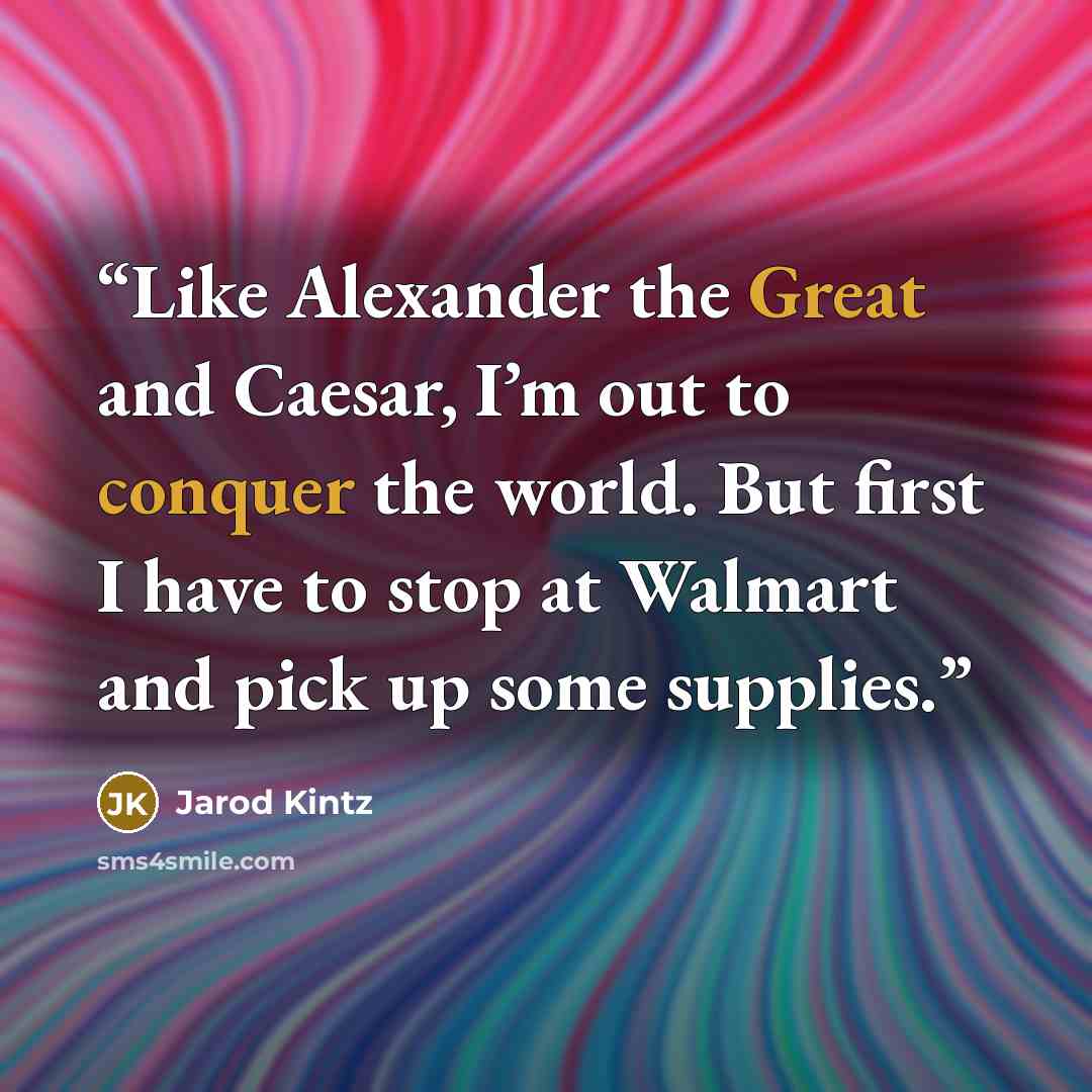 “Like Alexander the Great and Caesar, I’m out to conquer the world. But first I have to stop at Walmart and pick up some supplies.” quote by Jarod Kintz