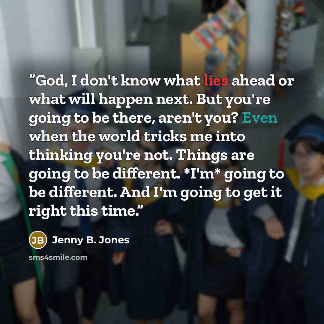 “God, I don't know what lies ahead or what will happen next. But you're going to be there, aren't you? Even when the world tricks me into thinking you're not. Things are going to be different. *I'm* going to be different. And I'm going to get it right this time.” quote by Jenny B. Jones