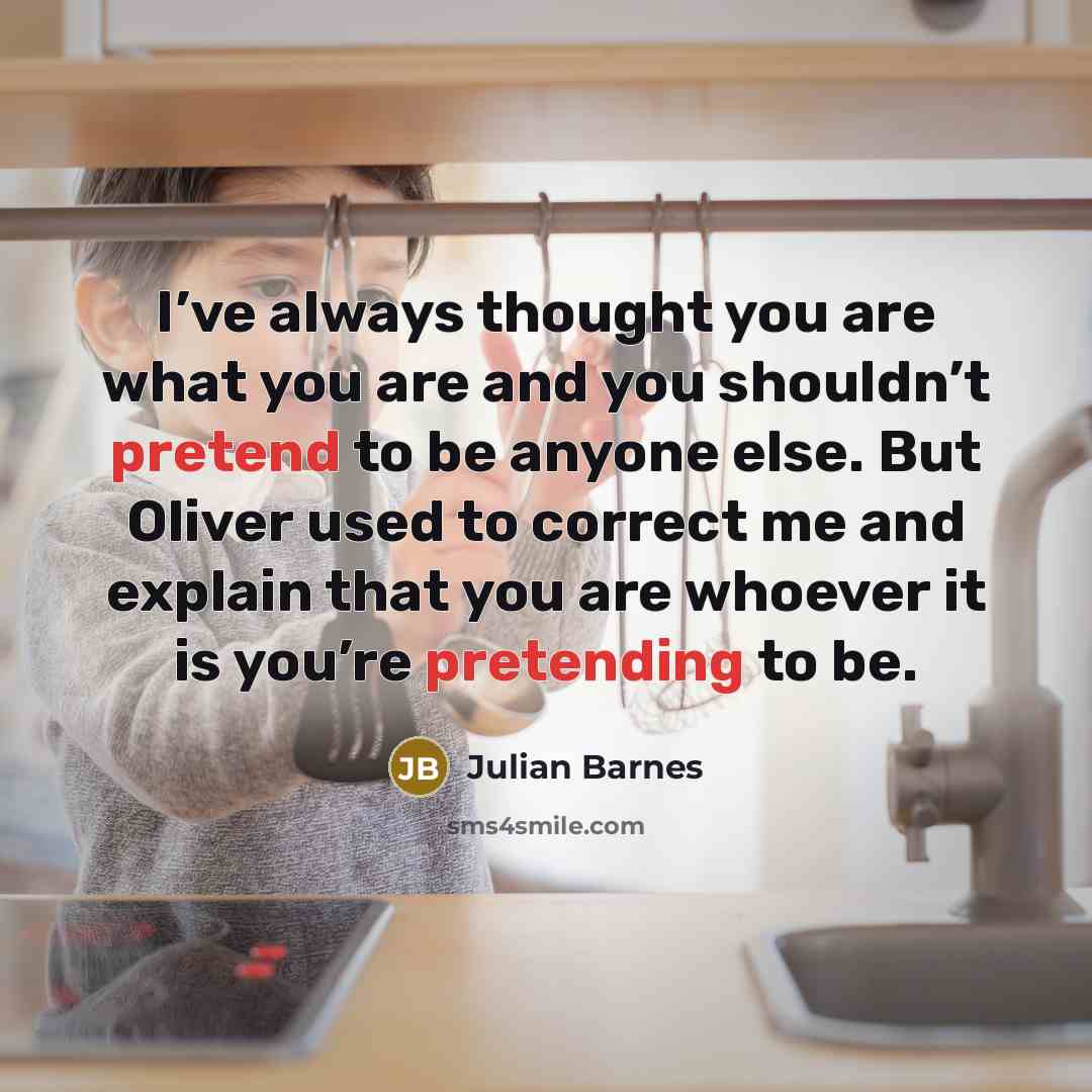 “I’ve always thought you are what you are and you shouldn’t pretend to be anyone else. But Oliver used to correct me and explain that you are whoever it is you’re pretending to be.” quote by Julian Barnes