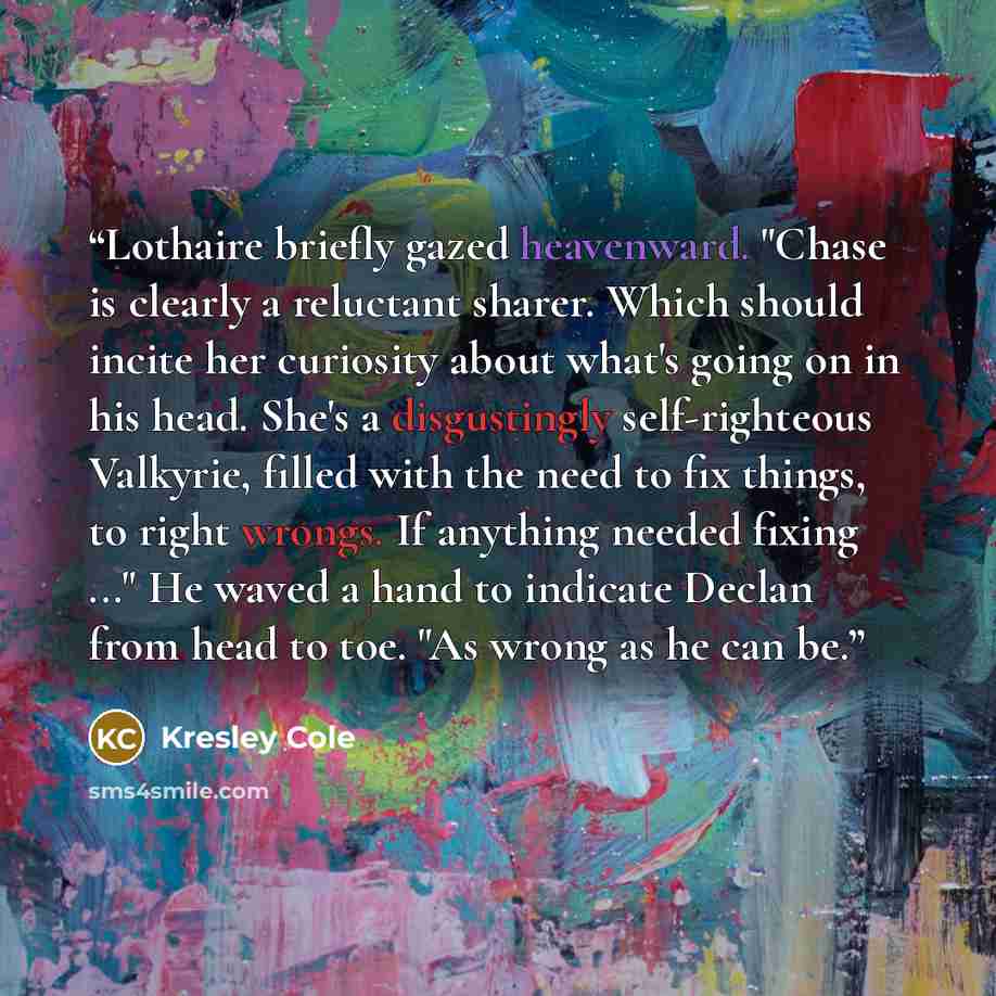 “Lothaire briefly gazed heavenward. "Chase is clearly a reluctant sharer. Which should incite her curiosity about what's going on in his head. She's a disgustingly self-righteous Valkyrie, filled with the need to fix things, to right wrongs. If anything needed fixing ..." He waved a hand to…” quote by Kresley Cole