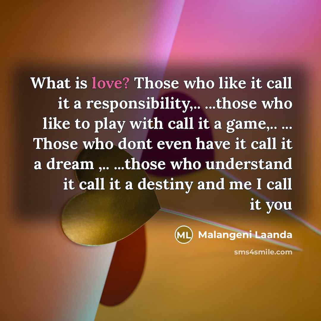 “What is love? Those who like it call it a responsibility,.. ...those who like to play with call it a game,.. ... Those who dont even have it call it a dream ,.. ...those who understand it call it a destiny and me I call it you” quote by Malangeni Laanda