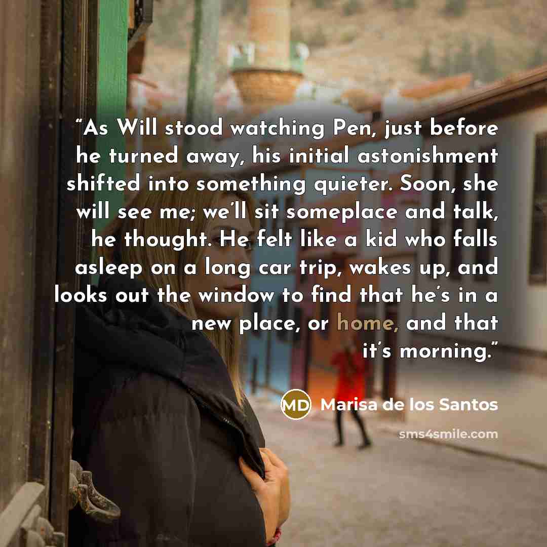 “As Will stood watching Pen, just before he turned away, his initial astonishment shifted into something quieter. Soon, she will see me; we’ll sit someplace and talk, he thought. He felt like a kid who falls asleep on a long car trip, wakes up, and looks out the window to find that he’s in a new…” quote by Marisa de los Santos