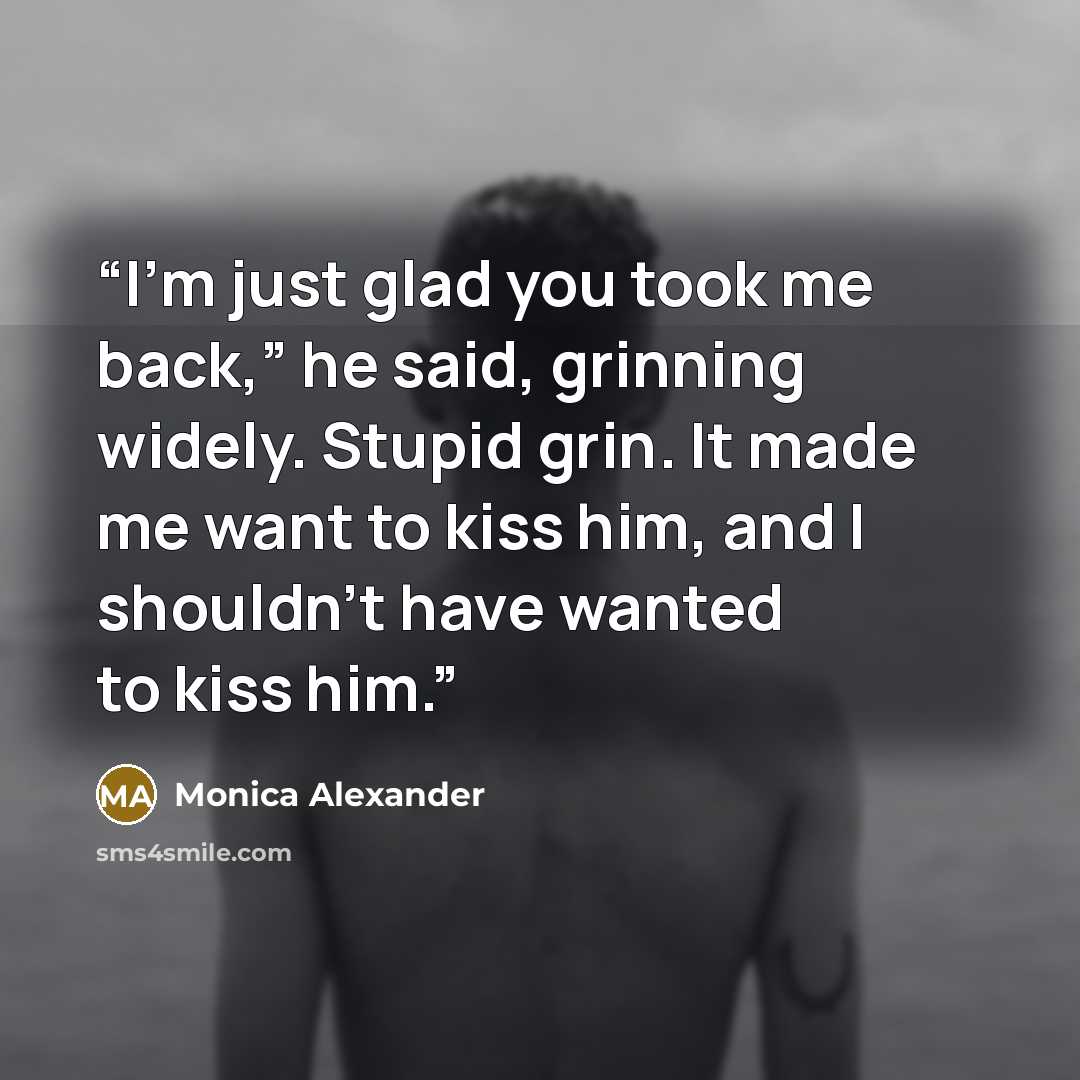 “I’m just glad you took me back,” he said, grinning widely. Stupid grin. It made me want to kiss him, and I shouldn’t have wanted to kiss him.” quote by Monica Alexander