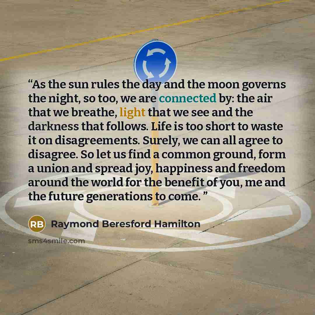 “As the sun rules the day and the moon governs the night, so too, we are connected by: the air that we breathe, light that we see and the darkness that follows. Life is too short to waste it on disagreements. Surely, we can all agree to disagree. So let us find a common ground, form a union and…” quote by Raymond Beresford Hamilton