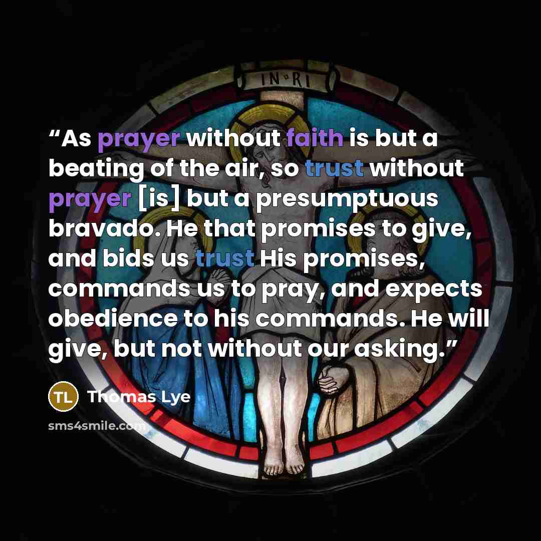 “As prayer without faith is but a beating of the air, so trust without prayer [is] but a presumptuous bravado. He that promises to give, and bids us trust His promises, commands us to pray, and expects obedience to his commands. He will give, but not without our asking.” quote by Thomas Lye