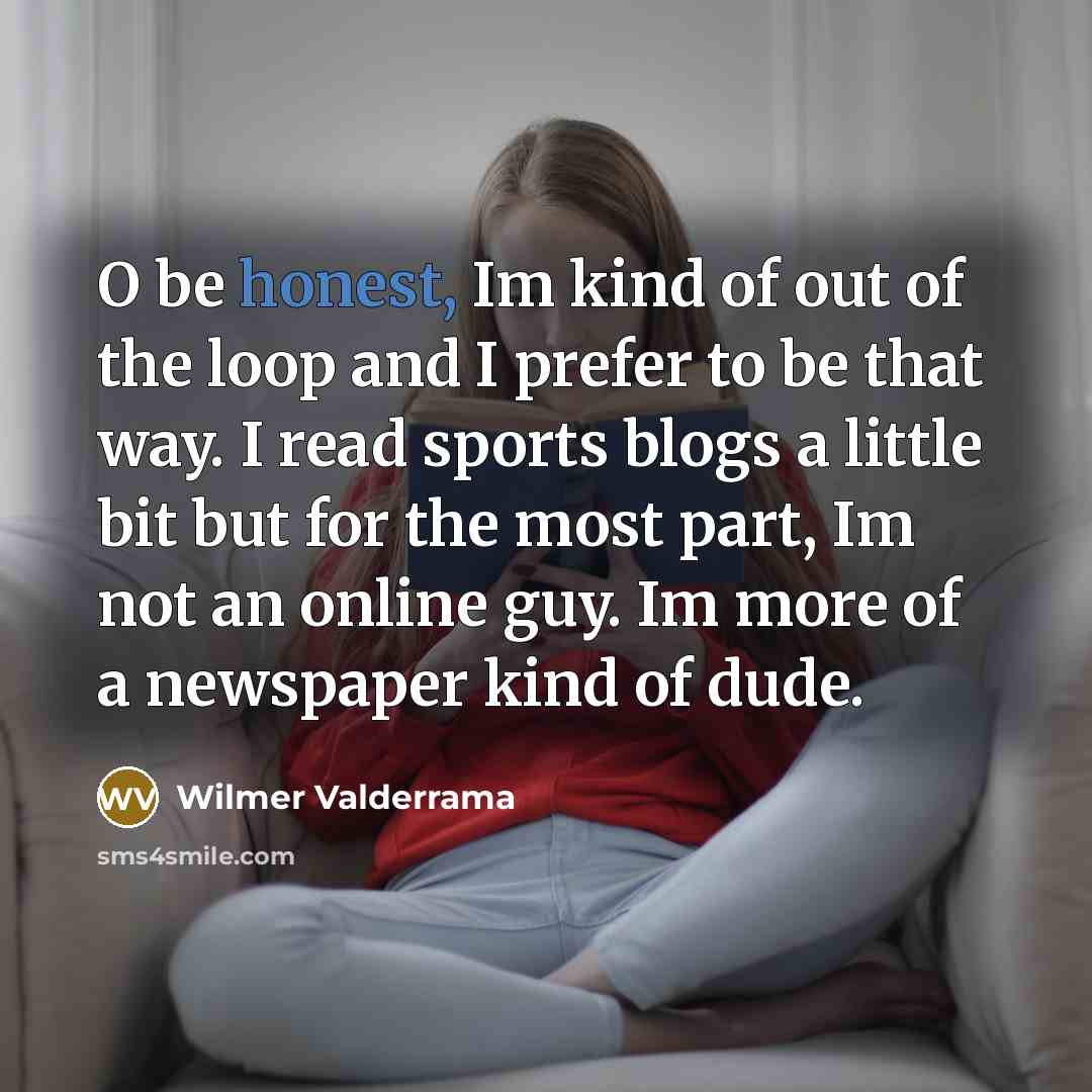 “O be honest, Im kind of out of the loop and I prefer to be that way. I read sports blogs a little bit but for the most part, Im not an online guy. Im more of a newspaper kind of dude.” quote by Wilmer Valderrama