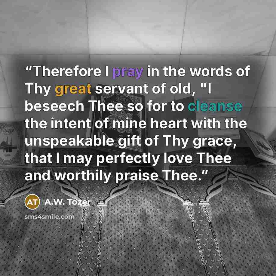 “Therefore I pray in the words of Thy great servant of old, "I beseech Thee so for to cleanse the intent of mine heart with the unspeakable gift of Thy grace, that I may perfectly love Thee and worthily praise Thee.” quote by A.W. Tozer