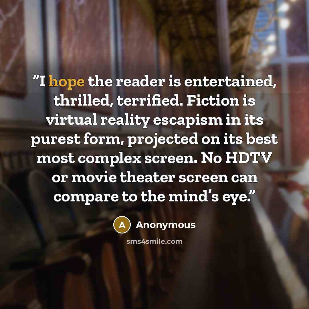 “I hope the reader is entertained, thrilled, terrified. Fiction is virtual reality escapism in its purest form, projected on its best most complex screen. No HDTV or movie theater screen can compare to the mind’s eye.” quote by Anonymous