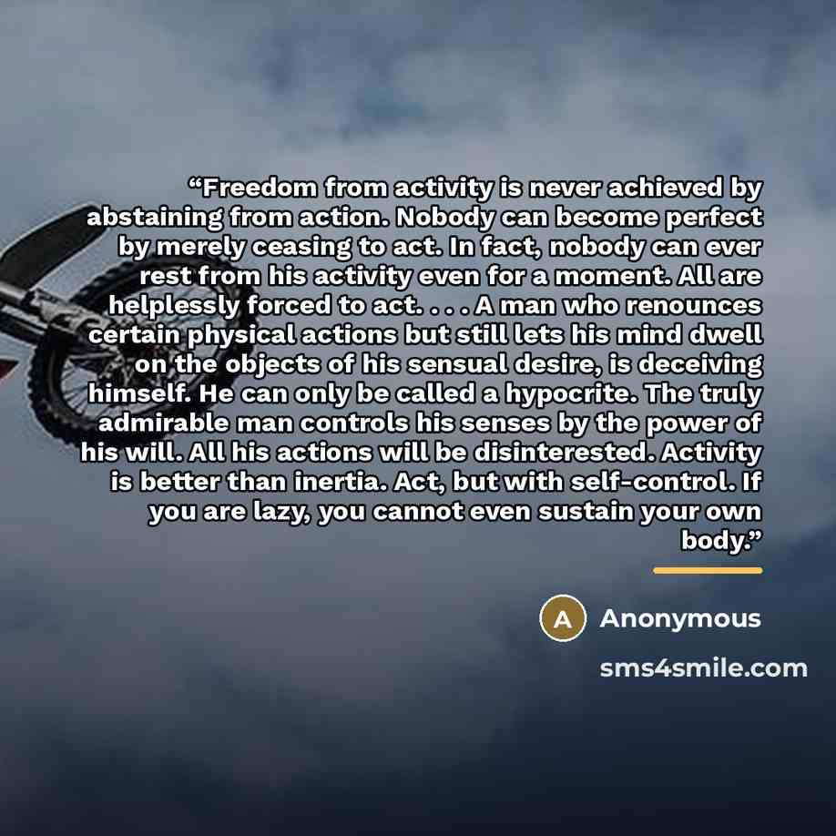 “Freedom from activity is never achieved by abstaining from action. Nobody can become perfect by merely ceasing to act. In fact, nobody can ever rest from his activity even for a moment. All are helplessly forced to act. . . . A man who renounces certain physical actions but still lets his mind…” quote by Anonymous