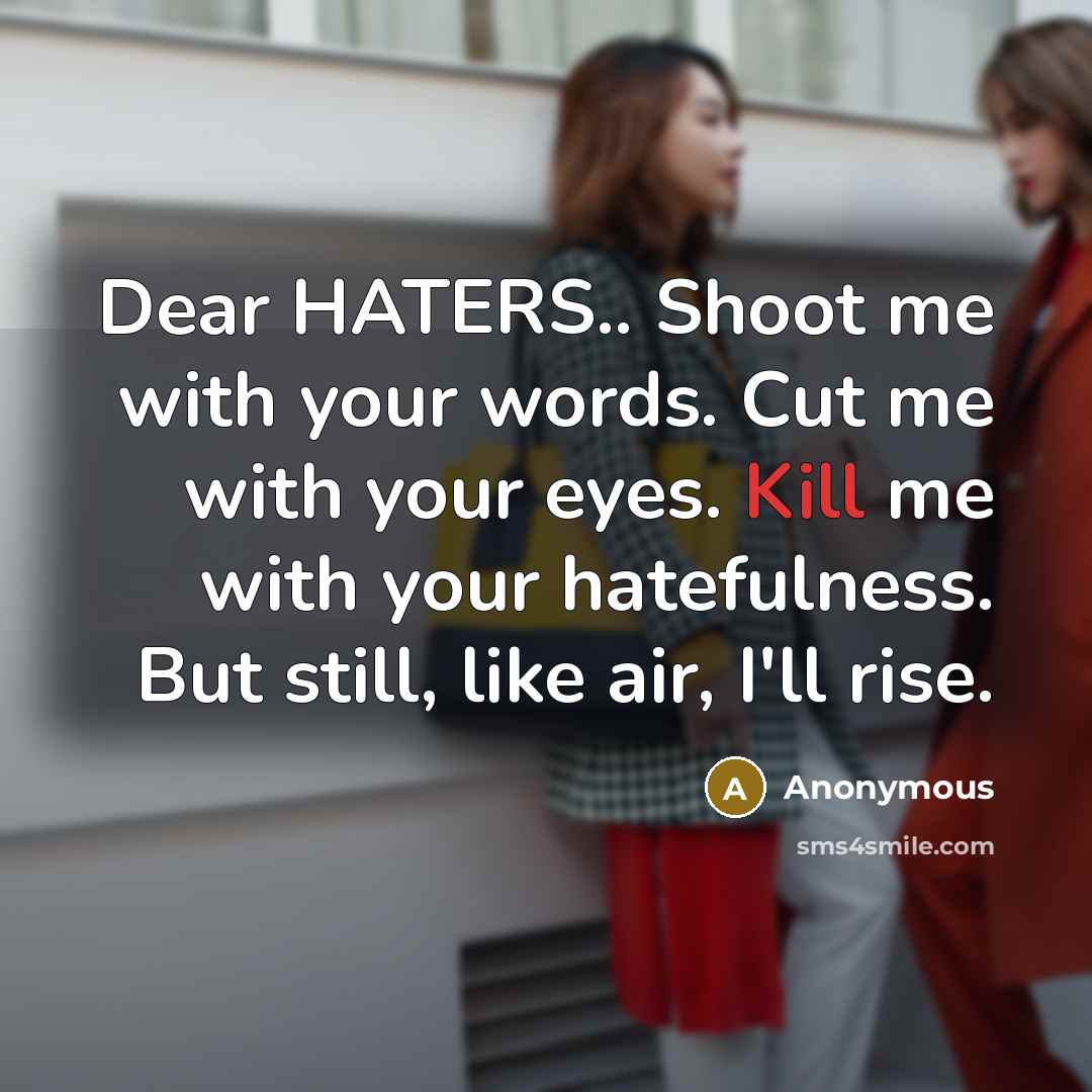 “Dear HATERS.. Shoot me with your words. Cut me with your eyes. Kill me with your hatefulness. But still, like air, I'll rise.” quote by Anonymous