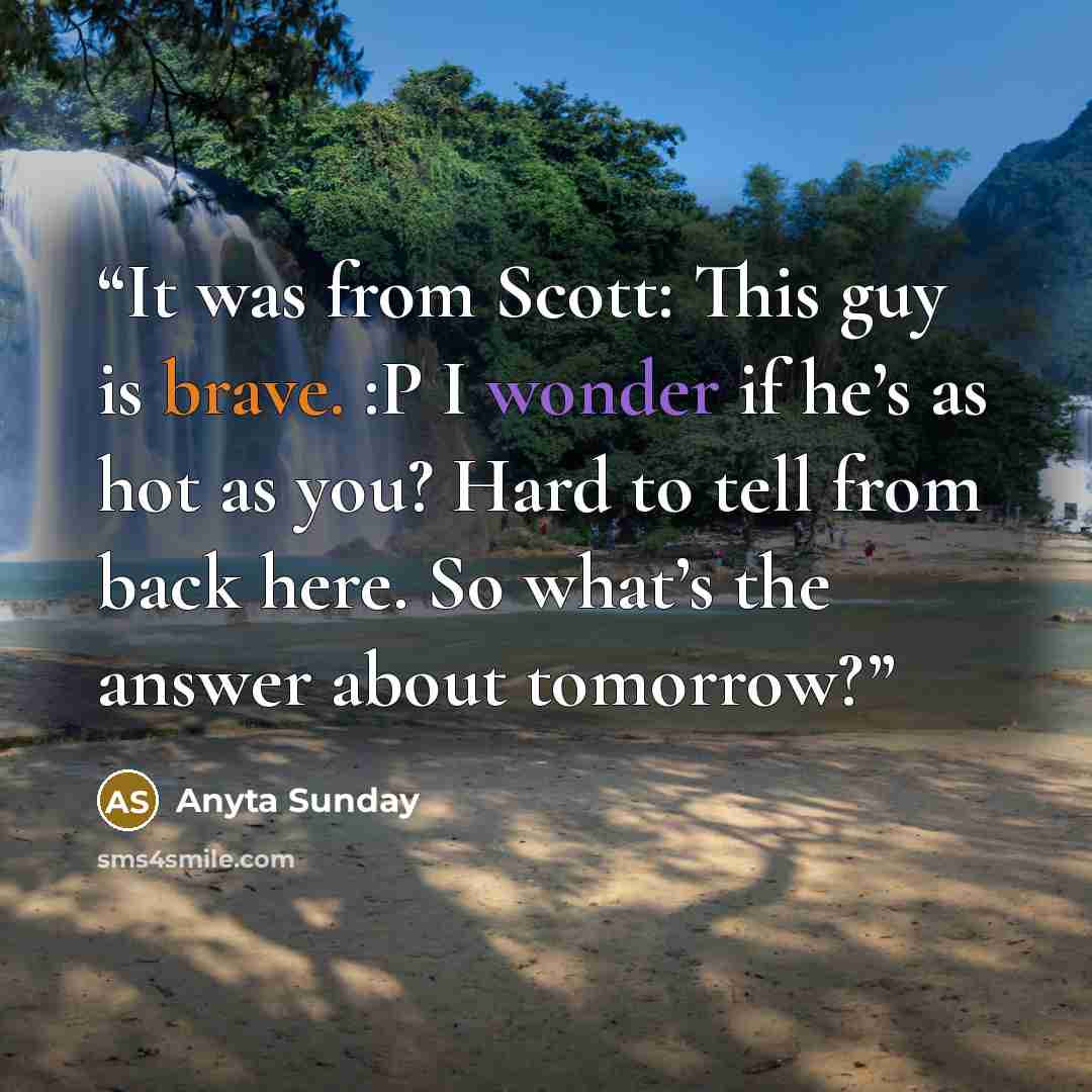“It was from Scott: This guy is brave. :P I wonder if he’s as hot as you? Hard to tell from back here. So what’s the answer about tomorrow?” quote by Anyta Sunday