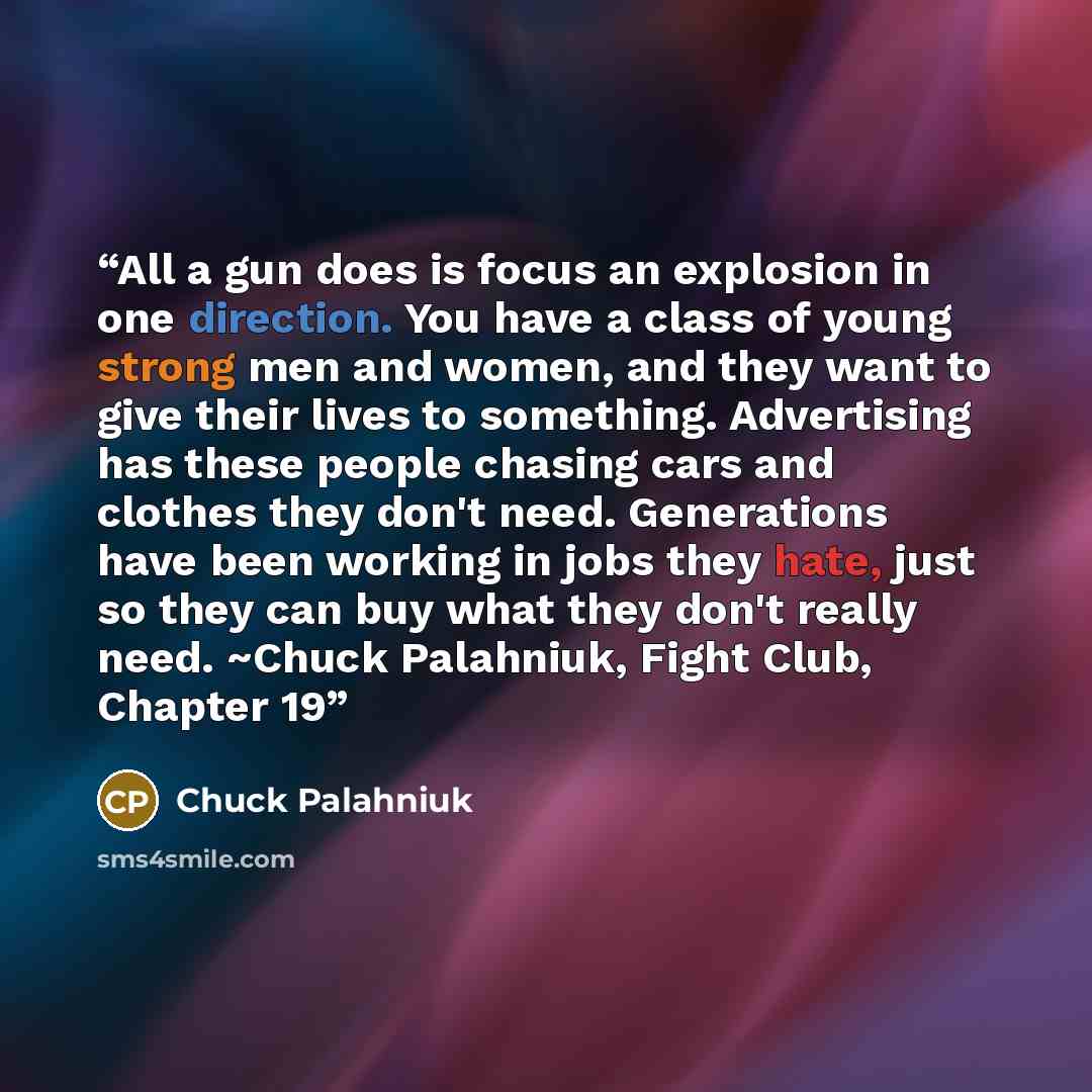 “All a gun does is focus an explosion in one direction. You have a class of young strong men and women, and they want to give their lives to something. Advertising has these people chasing cars and clothes they don't need. Generations have been working in jobs they hate, just so they can buy what…” quote by Chuck Palahniuk