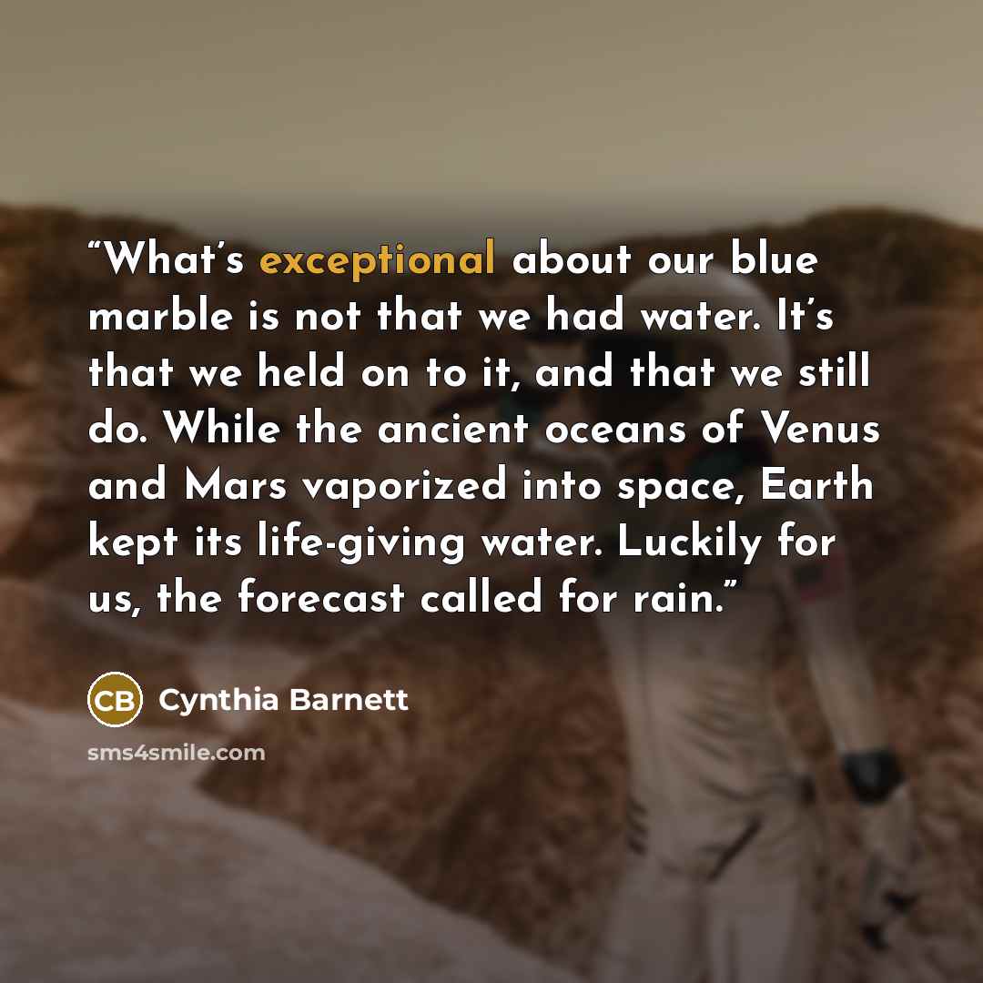 “What’s exceptional about our blue marble is not that we had water. It’s that we held on to it, and that we still do. While the ancient oceans of Venus and Mars vaporized into space, Earth kept its life-giving water. Luckily for us, the forecast called for rain.” quote by Cynthia Barnett