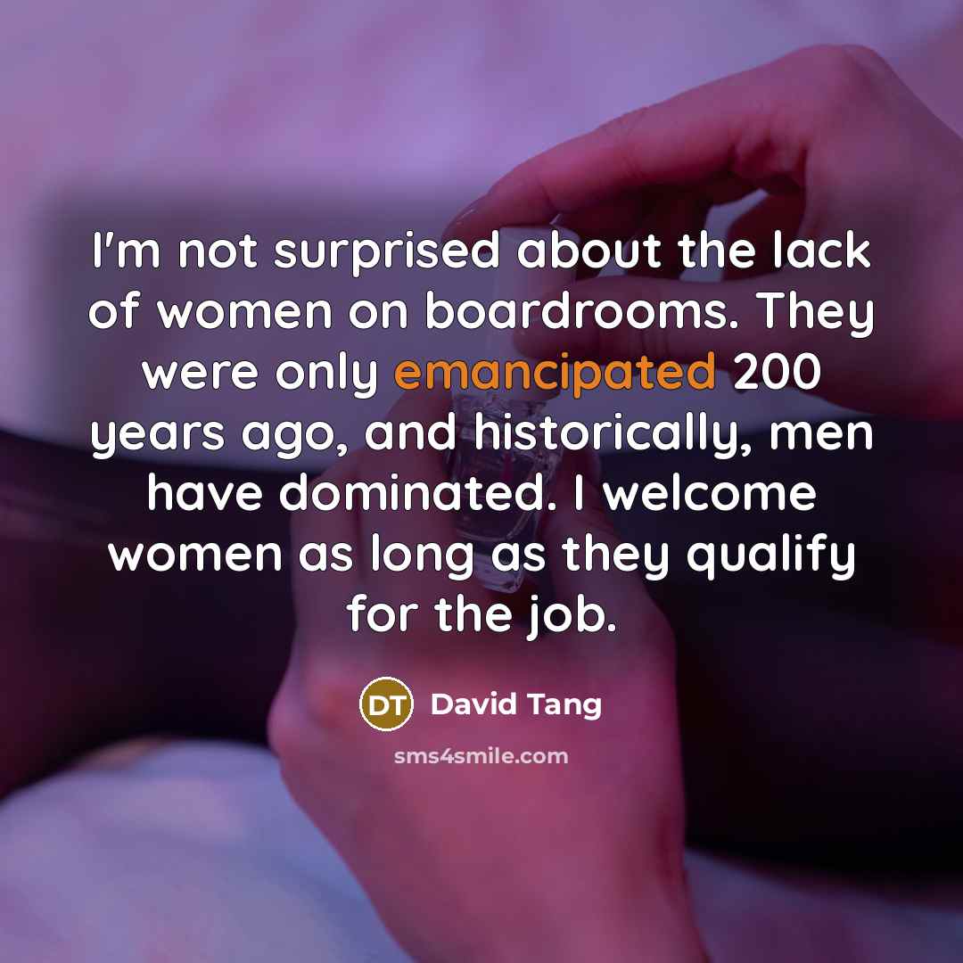 “I'm not surprised about the lack of women on boardrooms. They were only emancipated 200 years ago, and historically, men have dominated. I welcome women as long as they qualify for the job.” quote by David Tang