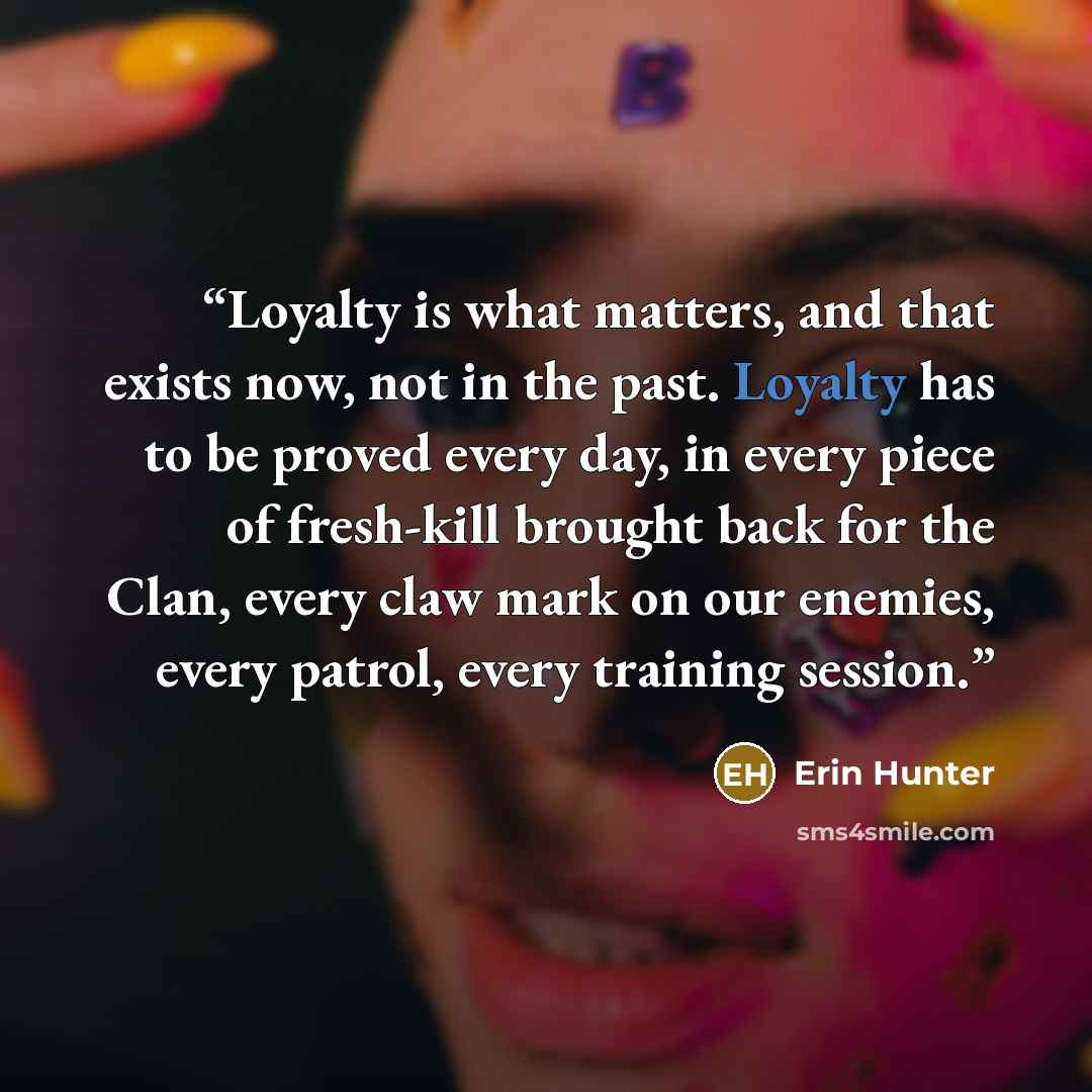 “Loyalty is what matters, and that exists now, not in the past. Loyalty has to be proved every day, in every piece of fresh-kill brought back for the Clan, every claw mark on our enemies, every patrol, every training session.” quote by Erin Hunter