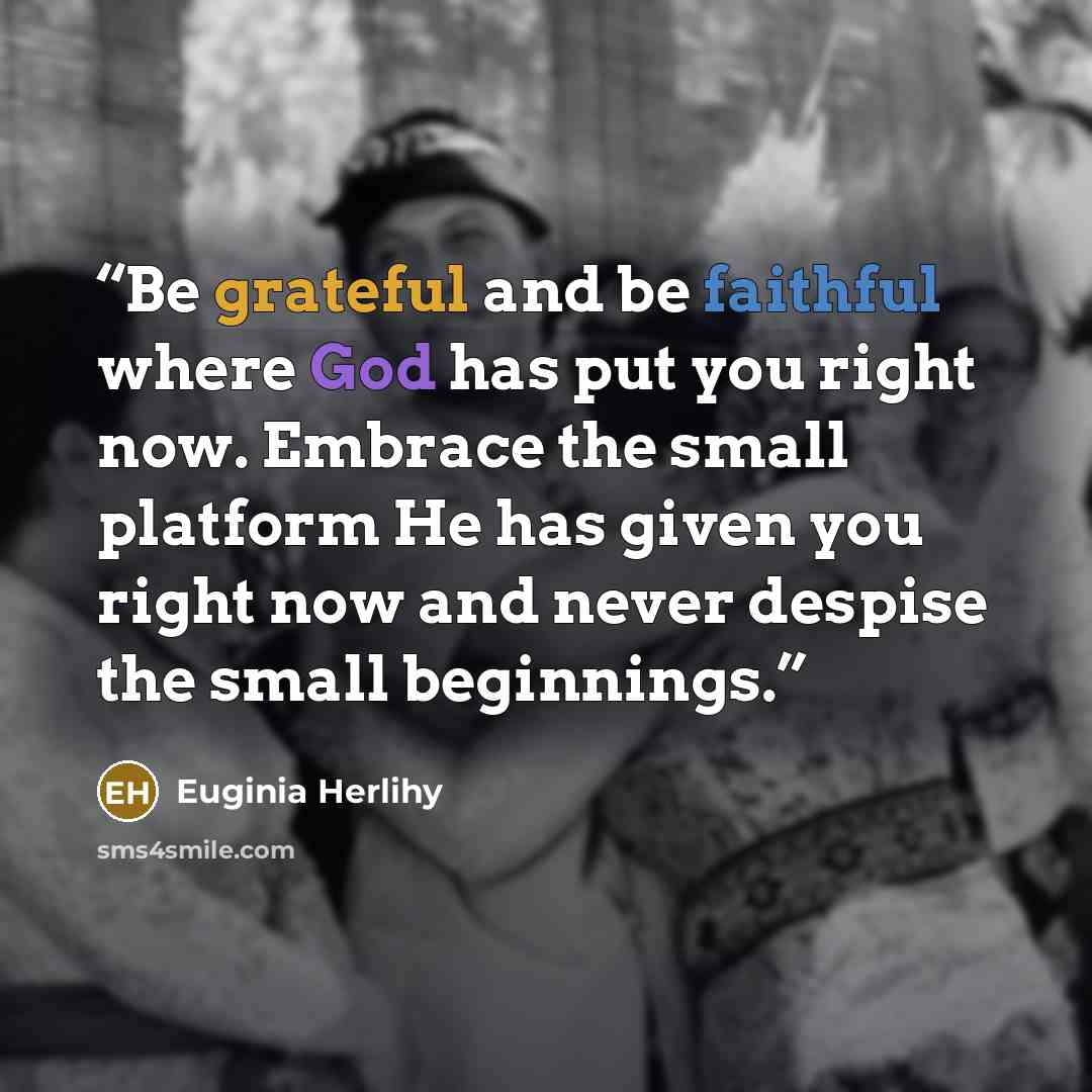 “Be grateful and be faithful where God has put you right now. Embrace the small platform He has given you right now and never despise the small beginnings.” quote by Euginia Herlihy