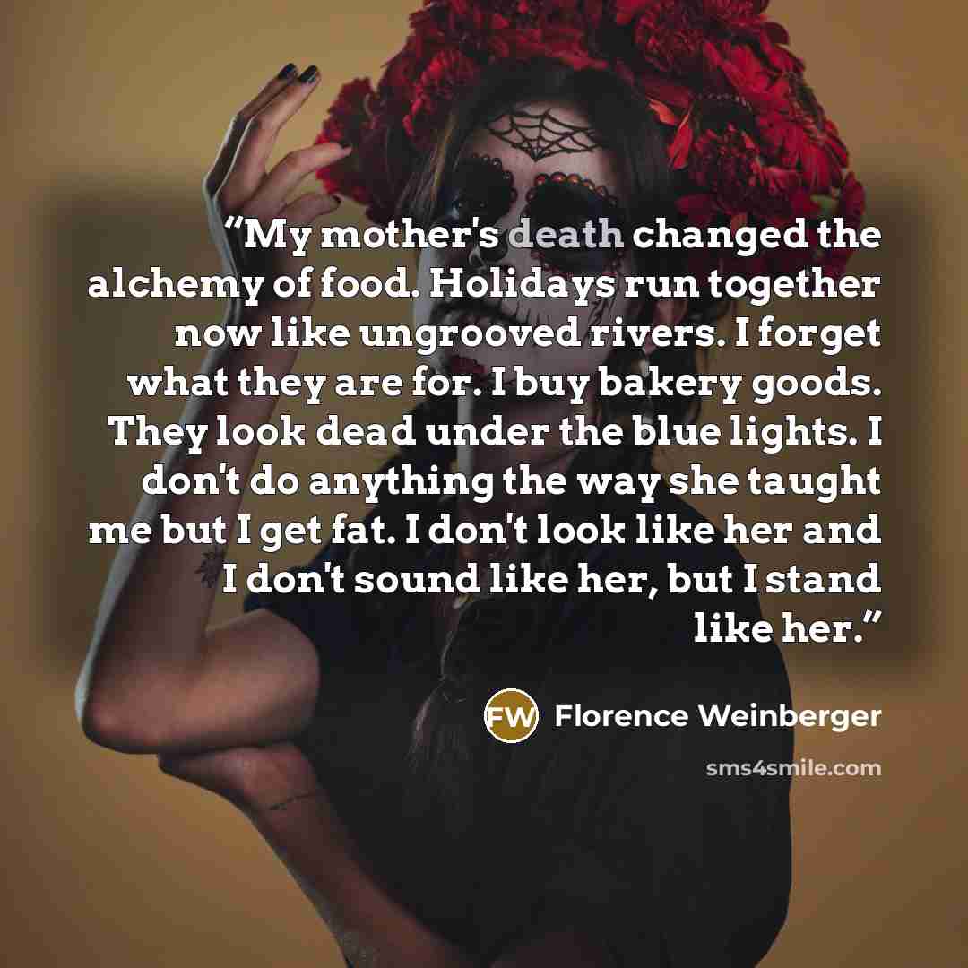 “My mother's death changed the alchemy of food. Holidays run together now like ungrooved rivers. I forget what they are for. I buy bakery goods. They look dead under the blue lights. I don't do anything the way she taught me but I get fat. I don't look like her and I don't sound like her, but I…” quote by Florence Weinberger