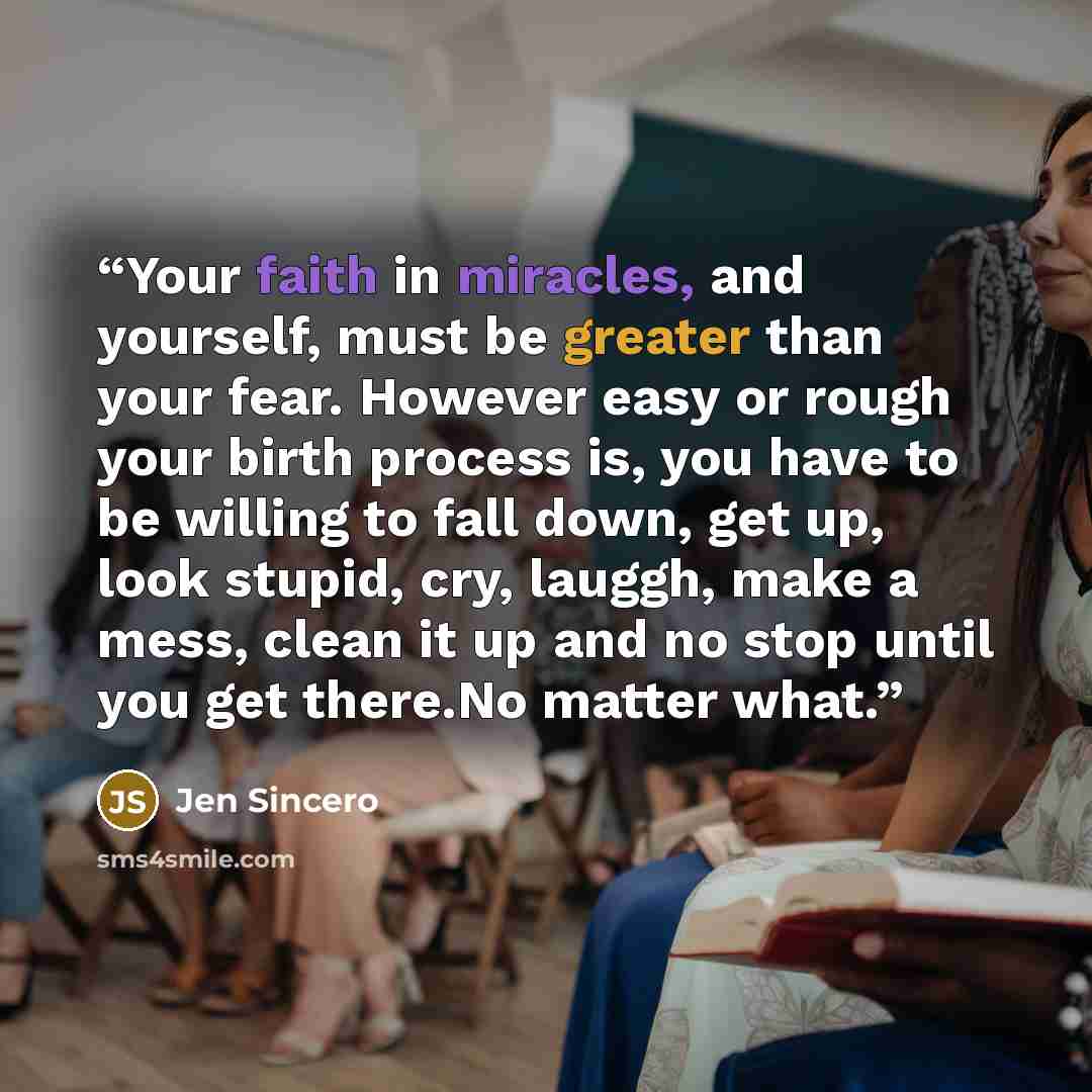 “Your faith in miracles, and yourself, must be greater than your fear. However easy or rough your birth process is, you have to be willing to fall down, get up, look stupid, cry, lauggh, make a mess, clean it up and no stop until you get there.No matter what.” quote by Jen Sincero