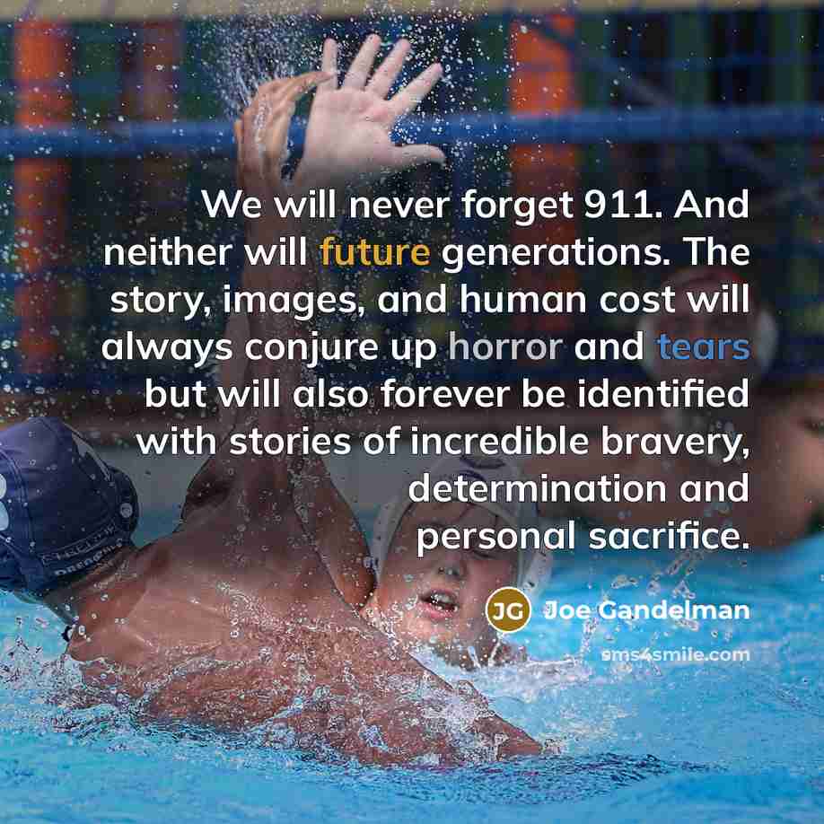 “We will never forget 911. And neither will future generations. The story, images, and human cost will always conjure up horror and tears but will also forever be identified with stories of incredible bravery, determination and personal sacrifice.” quote by Joe Gandelman