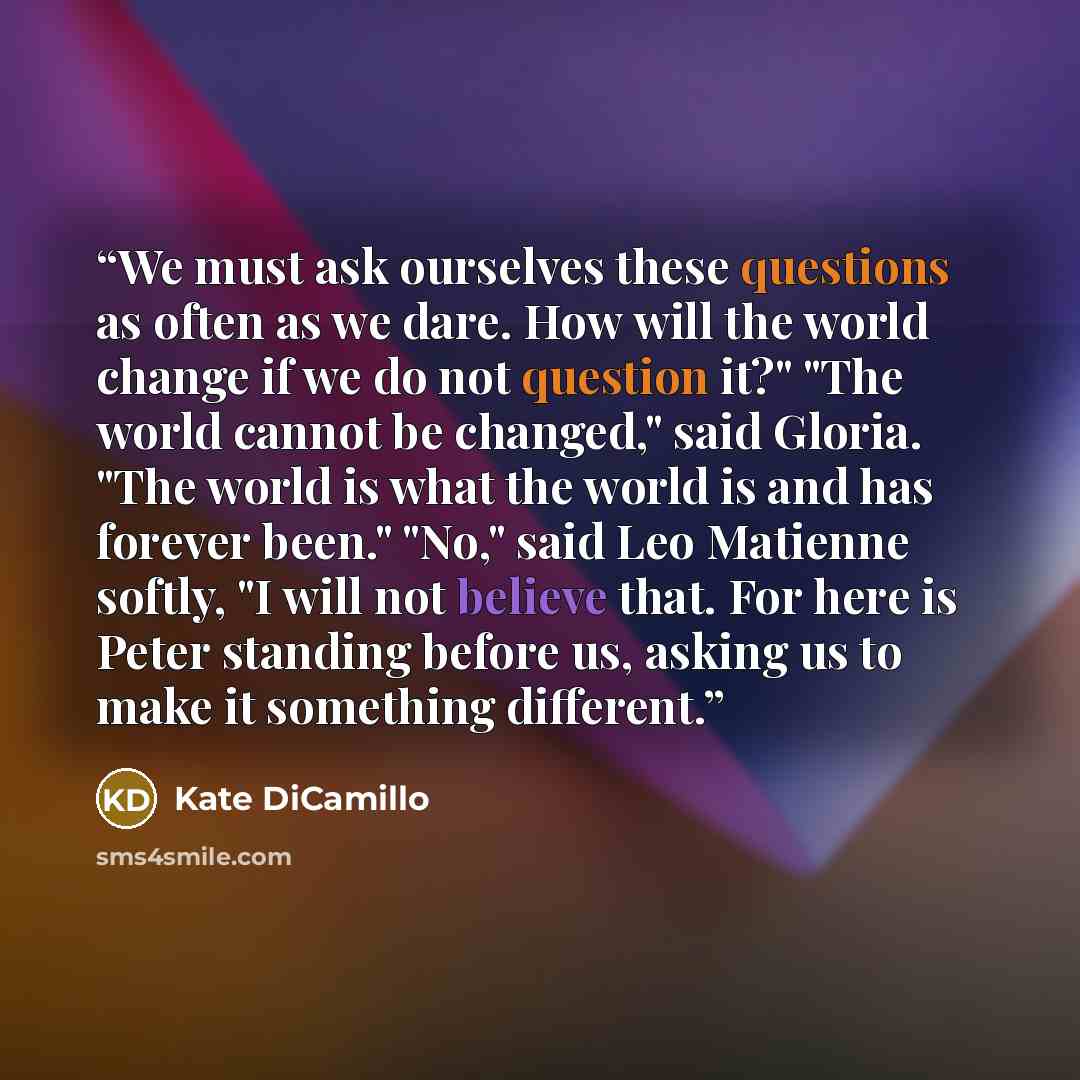 “We must ask ourselves these questions as often as we dare. How will the world change if we do not question it?" "The world cannot be changed," said Gloria. "The world is what the world is and has forever been." "No," said Leo Matienne softly, "I will not believe that. For here is Peter standing…” quote by Kate DiCamillo