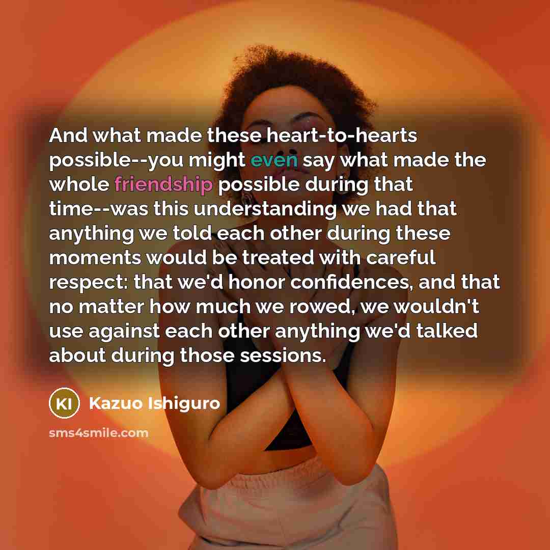 “And what made these heart-to-hearts possible--you might even say what…” quote by Kazuo Ishiguro