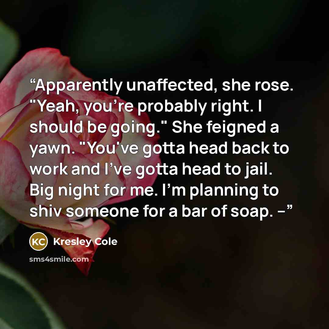 “Apparently unaffected, she rose. "Yeah, you're probably right. I should be going." She feigned a yawn. "You've gotta head back to work and I've gotta head to jail. Big night for me. I'm planning to shiv someone for a bar of soap. --” quote by Kresley Cole