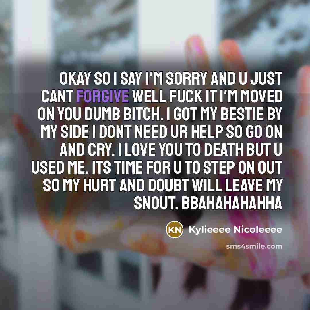 “Okay so I say I'm sorry and u just cant forgive well fuck it I'm moved on you dumb bitch. I got my bestie by my side I dont need ur help so go on and cry. I love you to death but u used me. its time for u to step on out so my hurt and doubt will leave my snout. bbahahahahha” quote by Kylieeee Nicoleeee