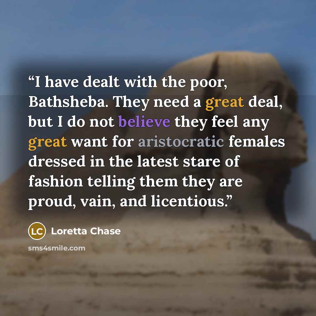 “I have dealt with the poor, Bathsheba. They need a great deal, but I do not believe they feel any great want for aristocratic females dressed in the latest stare of fashion telling them they are proud, vain, and licentious.” quote by Loretta Chase