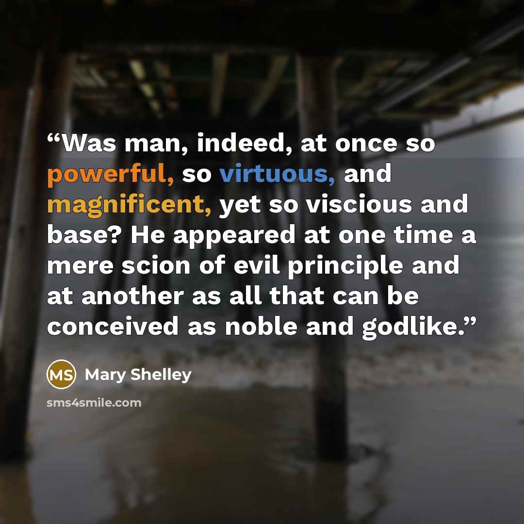“Was man, indeed, at once so powerful, so virtuous, and magnificent, yet so viscious and base? He appeared at one time a mere scion of evil principle and at another as all that can be conceived as noble and godlike.” quote by Mary Shelley