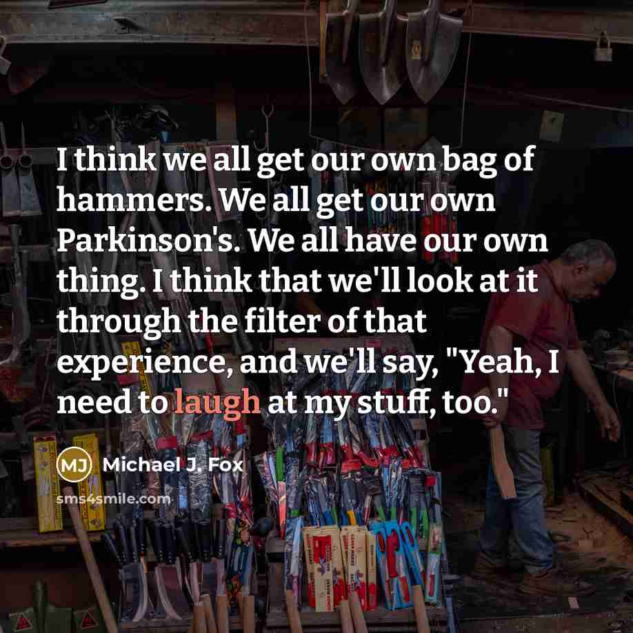 “I think we all get our own bag of hammers. We all get our own Parkinson's. We all have our own thing. I think that we'll look at it through the filter of that experience, and we'll say, "Yeah, I need to laugh at my stuff, too."” quote by Michael J. Fox